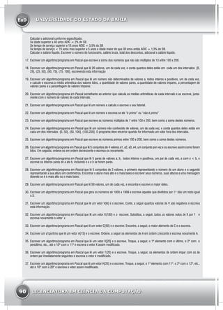 EaD
90 LICENCIATURA EM CIÊNCIA DA COMPUTAÇÃO
UNIVERSIDADE DO ESTADO DA BAHIA
Calcular o adicional conforme especificado:
Se idade superior a 40 anos ADIC = 2% do SB
Se tempo de serviço superior a 15 anos ADIC = 3.5% do SB
Se tempo de serviço < 15 anos mas superior a 5 anos e idade maior do que 30 anos então ADIC = 1,5% do SB.
Calcular o salário líquido. Escrever o número do funcionário, salário bruta, total dos descontos, adicional e salário líquido.
17.	Escrever um algoritmo/programa em Pascal que escreve a soma dos números que não são múltiplos de 13 entre 100 e 200.
18.	Escrever um algoritmo/programa em Pascal que lê 20 valores, um de cada vez, e conta quantos deles estão em cada um dos intervalos [0,
25], (25, 50], (50, 75], (75, 100], escrevendo esta informação
19.	Escrever um algoritmo/programa em Pascal que lê um número não determinados de valores a, todos inteiros e positivos, um de cada vez,
e calcule e escreva a média aritmética dos valores lidos, a quantidade de valores pares, a quantidade de valores impares, a percentagem de
valores pares e a percentagem de valores ímpares.
20.	Escrever um algoritmo/programa em Pascal semelhante ao anterior que calcula as médias aritméticas de cada intervalo e as escreve, junta-
mente com o número de valores de cada intervalo.
21.	Escrever um algoritmo/programa em Pascal que lê um número e calcula e escreve o seu fatorial.
22.	Escrever um algoritmo/programa em Pascal que lê um número e escreva se ele “é primo” ou “não é primo”
23.	Escrever um algoritmo/programa em Pascal que escreve os números múltiplos de 7 entre 100 e 200, bem como a soma destes números.
24.	Escrever um algoritmo/programa em Pascal que lê um número não conhecido de valores, um de cada vez, e conta quantos deles estão em
cada um dos intervalos [0, 50], (50, 100], (100,200]. O programa deve encerrar quando for informado um valor fora dos intervalos.
25.	Escrever um algoritmo/programa em Pascal que escreve os números primos entre 100 e 200, bem como a soma destes números.
26.	Escrever um algoritmo/programa em Pascal que lê 5 conjuntos de 4 valores a1, a2, a3, a4, um conjunto por vez e os escreve assim como foram
lidos. Em seguida, ordene-os em ordem decrescente e escreva-os novamente.
27.	Escrever um algoritmo/programa em Pascal que lê 5 pares de valores a, b, todos inteiros e positivos, um par de cada vez, e com a < b, e
escreve os inteiros pares de a até b, incluindo o a e b se forem pares.
28.	Escrever um algoritmo/programa em Pascal que lê 5 conjuntos de 2 valores, o primeiro representando o número de um aluno e o segundo
representando a sua altura em centímetros. Encontrar o aluno mais alto e o mais baixo e escrever seus números, suas alturas e uma mensagem
dizendo se é o mais alto ou o mais baixo.
29.	Escrever um algoritmo/programa em Pascal que lê 50 valores, um de cada vez, e encontra e escreve o maior deles.
30.	Escrever um algoritmo/programa em Pascal que gera os números de 1000 a 1999 e escreve aqueles que divididos por 11 dão um resto igual
a 5.
31.	Escrever um algoritmo/programa em Pascal que lê um vetor V[6] e o escreve. Conte, a seguir quantos valores de V são negativos e escreva
esta informação.
32.	Escrever um algoritmo/programa em Pascal que lê um vetor X(100) e o escreve. Substitua, a seguir, todos os valores nulos de X por 1 e
escreva novamente o vetor x
33.	Escrever um algoritmo/programa em Pascal que lê um vetor C[50] e o escreve. Encontre, a seguir, o maior elemento de C e o escreva.
34.	Escrever um a1goritmo que lê um vetor A[15] e o escreve. Ordene, a seguir os elementos de A em ordem crescente e escreva novamente A.
35.	Escrever um algoritmo/programa em Pascal que lê um vetor X[20] e o escreve. Troque, a seguir, o 1º elemento com o último, o 2º com o
penúltimo, etc., até o 10º com o 11º e escreva o vetor X assim modificado.
36.	Escrever um algoritmo/programa em Pascal que lê um vetor T(20) e o escreve. Troque, a seguir, os elementos de ordem ímpar com os de
ordem par imediatamente seguintes e escreva o vetor k modificado.
37.	Escrever um algoritmo/programa em Pascal que lê um vetor H[20] e o escreve. Troque, a seguir, o 1º elemento com 11º, o 2º com o 12º, etc.,
até o 10º com o 20º e escreva o vetor assim modificado.
 