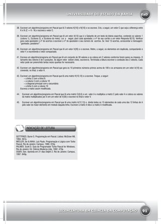 EaD
91
UNIVERSIDADE DO ESTADO DA BAHIA
LICENCIATURA EM CIÊNCIA DA COMPUTAÇÃO
38.	Escrever um algoritmo/programa em Pascal que lê 2 vetores K[10] e N[10] e os escreve. Crie, a seguir, um vetor C que seja a diferença entre
K e N (C = K - N) e escreva o vetor C.
39.	Escrever um algoritmo/programa em Pascal que lê um vetor A[13] que é o Gabarito de um teste da loteria esportiva, contendo os valores 1
(coluna 1), 2(coluna 2), e 3(coluna do meio). Ler, a seguir, para cada apostador, o nº de seu cartão e um vetor Resposta B[13]. Verificar
para cada apostador o nº de acertos e escrever o nº do apostador e seu número de acertos. Se tiver 13 acertos, acrescentar a mensagem:
“ganhador, parabéns!”.
40.	Escrever um algoritmo/programa em Pascal que lê um vetor V(20) e o escreve. Retire, a seguir, os elementos em duplicata, compactando o
vetor Y, e escrevendo o vetor compactado.
41.	Escreva um algoritmo/programa em Pascal que lê um conjunto de 30 valores e os coloca em 2 vetores conforme forem pares ou impares. O
tamanho dos vetores é de 5 posições. Se algum vetor estiver cheio, escreve-lo. Terminada a leitura escrever o conteúdo dos 2 vetores. Cada
vetor pode ser preenchido tantas vezes quantas for necessário.
42.	Escrever um algoritmo/programa em Pascal que gera os 10 primeiros números primos acima de 100 e os armazena em um vetor A(10) es-
crevendo, no final, o vetor A.
43.	Escrever um algoritmo/programa em Pascal que lê uma matriz H(10,10) e a escreve. Troque, a seguir:
	 – a linha 2 com a linha 8.
	 – a coluna 4 com a coluna 10
	 – a diagonal principal com a secundária
	 – a linha 5 com a coluna 10
Escreva a matriz assim modificada.
44.	 Escrever um algoritmo/programa em Pascal que lê uma matriz C(6,6) e um valor A e multiplica a matriz C pelo valor A e coloca os valores
da matriz multiplicados por A em um vetor de V(36) e escreve no final o vetor V.
45.	 Escrever um algoritmo/programa em Pascal que lê uma matriz A(12,13) e divida todos os 13 elementos de cada uma das 12 linhas de A
pelo valor do maior elemento em módulo daquela linha. Escrever a matriz A lida e a matriz A modificada.
INDICAÇÃO DE LEITURA
GOTTFRIED, Byron S. Programação em Pascal. Lisboa: McGraw Hill,
1994. 567p.
MECLER, Ian & MAIA, Luiz Paulo. Programação e Lógica com Turbo
Pascal. Rio de Janeiro: Campus, 1989. 223p.
PALMER, Scott D. Guia do Programador Turbo Pascal for Windows.
Rio de Janeiro: Ed. Ciência Moderna Ltda, 1992. 470p.
OSIER, Dan. Aprenda em 21 dias Delphi 2. Rio de Janeiro: Campus,
1997. 840p.
 