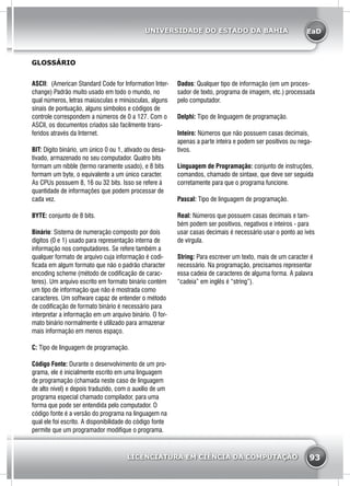 EaD
93
UNIVERSIDADE DO ESTADO DA BAHIA
LICENCIATURA EM CIÊNCIA DA COMPUTAÇÃO
ASCII: (American Standard Code for Information Inter-
change) Padrão muito usado em todo o mundo, no
qual números, letras maiúsculas e minúsculas, alguns
sinais de pontuação, alguns símbolos e códigos de
controle correspondem a números de 0 a 127. Com o
ASCII, os documentos criados são facilmente trans-
feridos através da Internet.
BIT: Dígito binário, um único 0 ou 1, ativado ou desa-
tivado, armazenado no seu computador. Quatro bits
formam um nibble (termo raramente usado), e 8 bits
formam um byte, o equivalente a um único caracter.
As CPUs possuem 8, 16 ou 32 bits. Isso se refere à
quantidade de informações que podem processar de
cada vez.
BYTE: conjunto de 8 bits.
Binário: Sistema de numeração composto por dois
dígitos (0 e 1) usado para representação interna de
informação nos computadores. Se refere também a
qualquer formato de arquivo cuja informação é codi-
ficada em algum formato que não o padrão character
encoding scheme (método de codificação de carac-
teres). Um arquivo escrito em formato binário contém
um tipo de informação que não é mostrada como
caracteres. Um software capaz de entender o método
de codificação de formato binário é necessário para
interpretar a informação em um arquivo binário. O for-
mato binário normalmente é utilizado para armazenar
mais informação em menos espaço.
C: Tipo de linguagem de programação.
Código Fonte: Durante o desenvolvimento de um pro-
grama, ele é inicialmente escrito em uma linguagem
de programação (chamada neste caso de linguagem
de alto nível) e depois traduzido, com o auxílio de um
programa especial chamado compilador, para uma
forma que pode ser entendida pelo computador. O
código fonte é a versão do programa na linguagem na
qual ele foi escrito. A disponibilidade do código fonte
permite que um programador modifique o programa.
GLOSSÁRIO
Dados: Qualquer tipo de informação (em um proces-
sador de texto, programa de imagem, etc.) processada
pelo computador.
Delphi: Tipo de linguagem de programação.
Inteiro: Números que não possuem casas decimais,
apenas a parte inteira e podem ser positivos ou nega-
tivos.
Linguagem de Programação: conjunto de instruções,
comandos, chamado de sintaxe, que deve ser seguida
corretamente para que o programa funcione.
Pascal: Tipo de linguagem de programação.
Real: Números que possuem casas decimais e tam-
bém podem ser positivos, negativos e inteiros - para
usar casas decimais é necessário usar o ponto ao ivés
de vírgula.
String: Para escrever um texto, mais de um caracter é
necessário. Na programação, precisamos representar
essa cadeia de caracteres de alguma forma. A palavra
“cadeia” em inglês é “string”).
 