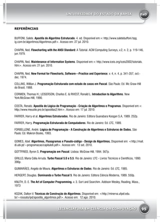 EaD
95
UNIVERSIDADE DO ESTADO DA BAHIA
LICENCIATURA EM CIÊNCIA DA COMPUTAÇÃO
BUFFONI, Salete. Apostila de Algoritmo Estruturado. 4. ed. Disponível em:< http://www.saletebuffoni.hpg.
ig.com.br/algoritmos/Algoritmos.pdf>. Acesso em: 27 jul. 2010.
CHAPIN, Ned. Flowcharting with the ANSI Standard: A Tutorial. ACM Computing Surveys, v.2, n. 2, p. 119-146,
jun.1979.
CHAPIN, Ned. Maintenance of Information Systems. Disponível em:< http://www.iceis.org/iceis2002/tutorials.
htm>. Acesso em: 21 jun. 2010.
CHAPIN, Ned. New Format for Flowcharts, Software—Practice and Experience. v. 4, n. 4, p. 341-357, oct.-
dec. 1974.
COLLINS, Willian J. Programação Estruturada com estudo de casos em Pascal. São Paulo: Ed. Mc Graw-Hill
do Brasil, 1988.
CORMEN, Thomas H.; LEISERSON, Charles E. & RIVEST, Ronald L. Introduction to Algorithms. New
York:McGraw-Hill, 1990.
COSTA, Renato. Apostila de Lógica de Programação - Criação de Algoritmos e Programas. Disponível em:<
http://www.meusite.pro.br/apostilas2.htm>. Acesso em: 17 jul. 2010.
FARRER, Harry et al. Algoritmos Estruturados. Rio de Janeiro: Editora Guanabara Koogan S.A, 1989. 252p.
FARRER, Harry. Programação Estruturada de Computadores. Rio de Janeiro: Ed. LTC, 1989.
FORBELLONE, André. Lógica de Programação - A Construção de Algoritmos e Estruturas de Dados. São
Paulo: Ed. Makron Books, 1993.
GOMES, Abel. Algoritmos, Fluxogramas e Pseudo-código - Design de Algoritmos. Disponível em: <http://mail.
di.ubi.pt/~programacao/capitulo6.pdf>. Acesso em: 13 set. 2010.
GOTTFRIED, Byron S. Programação em Pascal. Lisboa: McGraw Hill, 1994. 567p.
GRILLO, Maria Célia Arruda. Turbo Pascal 5.0 e 5.5. Rio de Janeiro: LTC - Livros Técnicos e Científicos, 1990.
396p.
GUIMARÃES, Angelo de Moura. Algoritmos e Estruturas de Dados. Rio de Janeiro: Ed. LTC, 1985.
HERGERT, Douglas. Dominando o Turbo Pascal 5. Rio de Janeiro: Editora Ciência Moderna, 1989. 550p.
KNUTH, D. E. The Art of Computer Programming. v. 3. Sort and Searchim. Addison Wesley, Reading, Mass.,
1973
KOZAK, Dalton V. Técnicas de Construção de Algoritmos. Disponível em: <http://minerva.ufpel.edu.
br/~rossato/ipd/apostila_algoritmos.pdf>. Acesso em: 12 ago. 2010.
REFERÊNCIAS
 