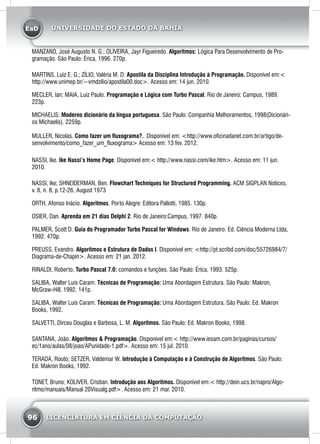 EaD
96 LICENCIATURA EM CIÊNCIA DA COMPUTAÇÃO
UNIVERSIDADE DO ESTADO DA BAHIA
MANZANO, José Augusto N. G.; OLIVEIRA, Jayr Figueiredo. Algoritmos: Lógica Para Desenvolvimento de Pro-
gramação. São Paulo: Érica, 1996. 270p.
MARTINS, Luiz E. G.; ZÍLIO, Valéria M. D. Apostila da Disciplina Introdução à Programação. Disponível em:<
http://www.unimep.br/~vmdzilio/apostila00.doc>. Acesso em: 14 jun. 2010.
MECLER, Ian; MAIA, Luiz Paulo. Programação e Lógica com Turbo Pascal. Rio de Janeiro: Campus, 1989.
223p.
MICHAELIS: Moderno dicionário da língua portuguesa. São Paulo: Companhia Melhoramentos, 1998(Dicionári-
os Michaelis). 2259p.
MULLER, Nicolas. Como fazer um fluxograma?. Disponível em: <http://www.oficinadanet.com.br/artigo/de-
senvolvimento/como_fazer_um_fluxograma> Acesso em: 13 fev. 2012.
NASSI, Ike. Ike Nassi’s Home Page. Disponível em:< http://www.nassi.com/ike.htm>. Acesso em: 11 jun.
2010.
NASSI, Ike; SHNEIDERMAN, Ben. Flowchart Techniques for Structured Programming. ACM SIGPLAN Notices,
v. 8, n. 8, p.12-26, August 1973
ORTH, Afonso Inácio. Algoritmos. Porto Alegre: Editora Pallotti, 1985. 130p.
OSIER, Dan. Aprenda em 21 dias Delphi 2. Rio de Janeiro:Campus, 1997. 840p.
PALMER, Scott D. Guia do Programador Turbo Pascal for Windows. Rio de Janeiro: Ed. Ciência Moderna Ltda,
1992. 470p.
PREUSS, Evandro. Algoritmos e Estrutura de Dados I. Disponível em: <http://pt.scribd.com/doc/55726984/7/
Diagrama-de-Chapin>. Acesso em: 21 jan. 2012.
RINALDI, Roberto, Turbo Pascal 7.0: comandos e funções. São Paulo: Érica, 1993. 525p.
SALIBA, Walter Luís Caram. Técnicas de Programação: Uma Abordagem Estrutura. São Paulo: Makron,
McGraw-Hill, 1992. 141p.
SALIBA, Walter Luís Caram. Técnicas de Programação: Uma Abordagem Estrutura. São Paulo: Ed. Makron
Books, 1992.
SALVETTI, Dirceu Douglas e Barbosa, L. M. Algoritmos. São Paulo: Ed. Makron Books, 1998.
SANTANA, João. Algoritmos & Programação. Disponível em:< http://www.iesam.com.br/paginas/cursos/
ec/1ano/aulas/08/joao/APunidade-1.pdf>. Acesso em: 15 jul. 2010.
TERADA, Routo; SETZER, Valdemar W. Introdução à Computação e à Construção de Algoritmos. São Paulo:
Ed. Makron Books, 1992.
TONET, Bruno; KOLIVER, Cristian. Introdução aos Algoritmos. Disponível em:< http://dein.ucs.br/napro/Algo-
ritmo/manuais/Manual 20Visualg.pdf>. Acesso em: 21 mar. 2010.
 