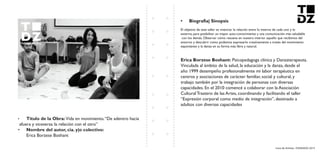 Livro de Artistas -TUDANZAS 2015
Titulo de la Obra: Vida en movimiento.“De adentro hacia
afuera y viceversa: la relación con el otro”
Nombre del autor, cia. y|o colectivo:
Erica Borzese Boshant
El objetivo de este taller es vivenciar la relación entre lo interno de cada uno y lo
externo, para posibilitar un mayor auto-conocimiento y una comunicación más saludable
con los demás. Observar cómo resuena en nuestro interior aquello que recibimos del
entorno y descubrir como podemos expresarlo creativamente a través del movimiento
espontáneo y la danza en su forma más libre y natural.
Psicopedagoga clínica y Danzaterapeuta.
Vinculada al ámbito de la salud, la educación y la danza, desde el
año 1999 desempeño profesionalmente mi labor terapéutica en
centros y asociaciones de carácter familiar, social y cultural, y
trabajo también por la integración de personas con diversas
capacidades. En el 2010 comencé a colaborar con la Asociación
Cultural Trastero de las Artes, coordinando y facilitando el taller
“Expresión corporal como medio de integración”, destinado a
adultos con diversas capacidades
 