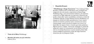 Livro de Artistas -TUDANZAS 2015
Titulo de la Obra: Mindfultango
Nombre del autor, cia. y|o colectivo:
Federico Terra
. Fue creado por Paula
Brandino y Federico Terra en Barcelona, como resultado de la
integración de su formación y experiencia en Danza,Tango,
Mindfulness,Yoga y otras herramientas holísticas y de expresion
corporal. Es un Taller elaborado con ejercicios y dinámicas que
ayudan a desarrollar nuestra sensibilidad y conciencia a través del
mindfulness aplicado al tango. Mediante técnicas Mindfulness y el
lenguaje no verbal de la danza, aprenderemos a traer nuestra
atención al momento presente, tomar conciencia de nuestro
cuerpo,trabajar nuestra escucha, la empatia con el otro y asi
desarrollar ese espacio íntimo e intuitivo que todos poseemos.
Algunos puntos a trabajar : Interiorizar el lenguaje no verbal del
tango para mejorar mi comunicación con los demas. Como ser
claro en el mensaje Reconocer mi parte receptiva. Desarrollar
nuestra inteligencia emocional a través del tango. Gestionar
situaciones que nos bloquean al bailar
 