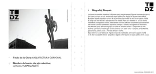 Livro de Artistas -TUDANZAS 2015
Titulo de la Obra: ARQUITECTURA CORPORAL
Nombre del autor, cia. y|o colectivo:
col·lectiiu TUDANZAS2015
La ciutat ens envolta, nosaltres hi formem part, ens pertanyem. Figures humanes.de cartró,
una cama, un tors, un cos envaint els espais públics, les places, les façanes dels edificis.
Busquem aquella expressió crítica de la persona que modela el seu cos en paper maché.
El propi cos vist des de la perspectiva d’un mateix. Parts o la totalitat d un cos humà
imperfecte, transgresor i inclús políticament correcte, efectes sorprenents que envaeixen
els nostres carrers, manifestant inquietuts, desitjos i somnis, recargolant-se i fusionant
les diferents parts del nostre propi cos amb els nostres carrers i compartint-lo amb
d’altres que faran el mateix per tal de construir una obra única i conjunta, amb diferents
pensaments, colors, races i maneres d’ésser i de fer.
Espai obert a la col·laboració. Figures corporals realitzades amb cartró, paper maché
o de diari susceptible de ser penjades o lligades a les façanes o espais públics de la ciutat.
 