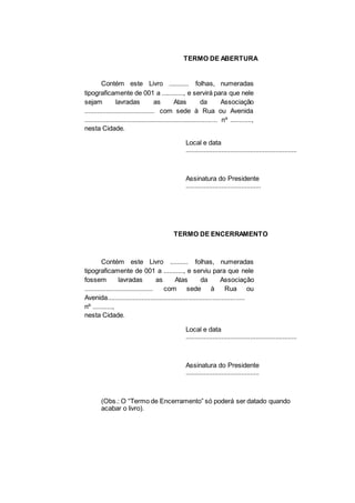 TERMO DE ABERTURA
Contém este Livro ........... folhas, numeradas
tipograficamente de 001 a ............, e servirá para que nele
sejam lavradas as Atas da Associação
....................................... com sede à Rua ou Avenida
.......................................................................... nº ............,
nesta Cidade.
Local e data
..............................................................
Assinatura do Presidente
..........................................
TERMO DE ENCERRAMENTO
Contém este Livro .......... folhas, numeradas
tipograficamente de 001 a ..........., e serviu para que nele
fossem lavradas as Atas da Associação
...................................... com sede à Rua ou
Avenida............................................................................
nº ...........,
nesta Cidade.
Local e data
..............................................................
Assinatura do Presidente
.........................................
(Obs.: O “Termo de Encerramento” só poderá ser datado quando
acabar o livro).
 
