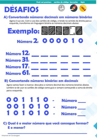 Você vai precisar: cartões de código borracha lápis
Agora é sua vez. Com o uso dos cartões de código, e lendo no sentido da direita para a
esquerda, transforme em linguagem binária os números decimais abaixo:
DESAFIOS
A) Convertendo números decimais em números binários
Exemplo:
Número 2: 0 0 0 0 1 0
Número 12: __ __ __ __ __ __
Número 31: __ __ __ __ __ __
Número 17: __ __ __ __ __ __
Número 61: __ __ __ __ __ __
Agora vamos fazer o inverso: descubra o número decimal dos números binários abaixo.
Lembre-se de usar os cartões de código como guia e sempre começando a soma da direita
para a esquerda.
B) Convertendo números binários em decimais
0 0 1 1 1 0 - Número ____
0 0 1 0 1 0 - Número ____
1 0 1 0 1 0 - Número ____
C) Qual é o maior número que você consegue formar?
E o menor?
________________________________________________
Adaptado de CSunplugged
10
 
