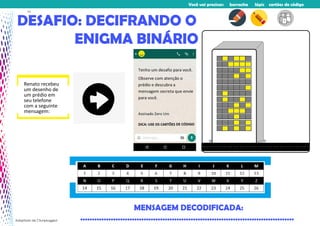 Você vai precisar: borracha lápis cartões de código
DESAFIO: DECIFRANDO O
ENIGMA BINÁRIO
MENSAGEM DECODIFICADA:
...........................................................................................
Renato recebeu
um desenho de
um prédio em
seu telefone
com a seguinte
mensagem:
Adaptado de CSunplugged
11
 