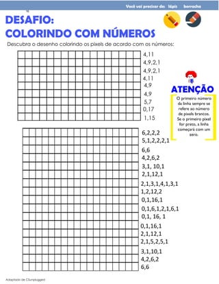 DESAFIO:
COLORINDO COM NÚMEROS
Adaptado de CSunplugged
Você vai precisar de: lápis borracha
Descubra o desenho colorindo os pixels de acordo com os números:
O primeiro número
da linha sempre se
refere ao número
de pixels brancos.
Se o primeiro pixel
for preto, a linha
começará com um
zero.
ATENÇÃO
6,2,2,2
5,1,2,2,2,1
6,6
4,2,6,2
3,1, 10,1
2,1,12,1
2,1,3,1,4,1,3,1
1,2,12,2
0,1,16,1
2,1,12,1
2,1,5,2,5,1
3,1,10,1
4,2,6,2
6,6
0,1,16,1
0,1,6,1,2,1,6,1
0,1, 16, 1
16
 