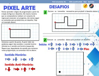 Você vai precisar de: folha quadriculada lápis borracha
PIXEL ARTE
Vamos aprender a lógica de programação a partir da
criação de figuras e desenhos. Da mesma maneira
que os computadores realizam um conjunto de
regras para executar um programa, nós vamos seguir
os comandos para produzirmos um desenho. Veja
um exemplo abaixo:
Iniciamos a partir do ponto. A partir dele nós
podemos seguir dois sentidos: o sentido horário
(direita) ou o sentido anti-horário (esquerda).
Repare que, dependendo do sentido que iniciamos
nossa programação, os comandos irão se alterar.
Sentido Horário:
7 3 7 3
Sentido Anti-Horário:
3 7 3 7
5DESAFIOS
Escreva os comandos necessários para produzir o desenho abaixo:
1
__________________________________________________________________________________________________
__________________________________________________________________________________________________
Execute os comandos abaixo para produzir um desenho:
2
4 2 1 2 1 2 4
2 1 2 1 2
Início:
Fim
17
 