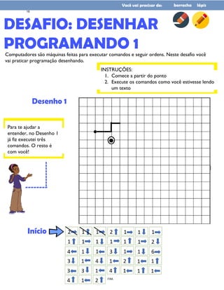 DESAFIO: DESENHAR
PROGRAMANDO 1
Você vai precisar de: borracha lápis
Computadores são máquinas feitas para executar comandos e seguir ordens. Neste desafio você
vai praticar programação desenhando.
Desenho 1
INSTRUÇÕES:
1. Comece a partir do ponto
2. Execute os comandos como você estivesse lendo
um texto
Para te ajudar a
entender, no Desenho 1
já fiz executei três
comandos. O resto é
com você!
--------
---------
Início
18
 