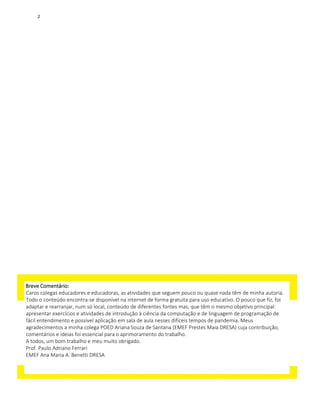 Breve Comentário:
Caros colegas educadores e educadoras, as atividades que seguem pouco ou quase nada têm de minha autoria.
Todo o conteúdo encontra-se disponível na internet de forma gratuita para uso educativo. O pouco que fiz, foi
adaptar e rearranjar, num só local, conteúdo de diferentes fontes mas, que têm o mesmo objetivo principal:
apresentar exercícios e atividades de introdução à ciência da computação e de linguagem de programação de
fácil entendimento e possível aplicação em sala de aula nesses difíceis tempos de pandemia. Meus
agradecimentos a minha colega POED Ariana Souza de Santana (EMEF Prestes Maia DRESA) cuja contribuição,
comentários e ideias foi essencial para o aprimoramento do trabalho.
A todos, um bom trabalho e meu muito obrigado.
Prof. Paulo Adriano Ferrari
EMEF Ana Maria A. Benetti DRESA
2
 