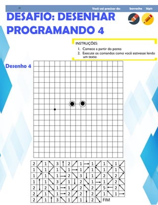Você vai precisar de: borracha lápis
INSTRUÇÕES:
DESAFIO: DESENHAR
PROGRAMANDO 4
1. Comece a partir do ponto
2. Execute os comandos como você estivesse lendo
um texto
Desenho 4
21
 