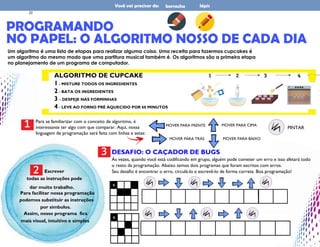 DESAFIO: O CAÇADOR DE BUGS
Às vezes, quando você está codificando em grupo, alguém pode cometer um erro e isso afetará todo
o resto da programação. Abaixo temos dois programas que foram escritos com erros.
Seu desafio é encontrar o erro, circulá-lo e escrevê-lo de forma correta. Boa programação!
PROGRAMANDO
lápis
Você vai precisar de: borracha
NO PAPEL: O ALGORITMO NOSSO DE CADA DIA
Um algoritmo é uma lista de etapas para realizar alguma coisa. Uma receita para fazermos cupcakes é
um algoritmo do mesmo modo que uma partitura musical também é. Os algoritmos são a primeira etapa
no planejamento de um programa de computador.
ALGORITMO DE CUPCAKE
1 - MISTURE TODOS OS INGREDIENTES
2 - BATA OS INGREDIENTES
3 - DESPEJE NAS FORMINHAS
4 - LEVE AO FORNO PRÉ AQUECIDO POR 60 MINUTOS
1 Para se familiarizar com o conceito de algoritmo, é
interessante ter algo com que comparar. Aqui, nossa
linguagem de programação será feita com linhas e setas:
MOVER PARA FRENTE
MOVER PARA TRÁS
MOVER PARA CIMA
MOVER PARA BAIXO
PINTAR
Escrever
todas as instruções pode
dar muito trabalho.
Para facilitar nossa programação
podemos substituir as instruções
por símbolos.
Assim, nosso programa fica
mais visual, intuitivo e simples
2
3
22
 