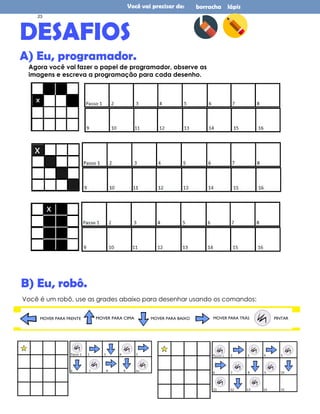 Você vai precisar de: borracha lápis
DESAFIOS
A) Eu, programador.
Agora você vai fazer o papel de programador, observe as
imagens e escreva a programação para cada desenho.
Você é um robô, use as grades abaixo para desenhar usando os comandos:
B) Eu, robô.
MOVER PARA FRENTE MOVER PARA TRÁS
MOVER PARA CIMA MOVER PARA BAIXO PINTAR
23
 
