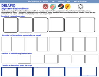 Você vai precisar de : tesoura cola borracha lápis folha de impressão
DESAFIO
Algoritmo Embaralhado
Já vimos que um algoritmo nada mais é do que uma lista de etapas que o computador segue para executar uma tarefa. O problema é que nosso
computador ficou maluco e embaralhou todas as instruções dos algoritmos abaixo. Seu desafio é reorganizá-los corretamente para que a tarefa seja feita
sem nenhum erro. Recorte os Cartões da Folha de Impressão e boa programação!
Desafio 1: Lavando as mãos
Desafio 3: Montando protetor facil
Desafio 2: Construindo aviãozinho de papel
Desafio 4: Trocando pneu de carro
24
 