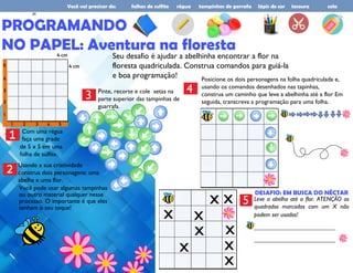 Você vai precisar de: folhas de sulfite régua tampinhas de garrafa lápis de cor tesoura cola
PROGRAMANDO
NO PAPEL: Aventura na floresta
Com uma régua
faça uma grade
1
4 cm
4 cm
de 5 x 5 em uma
folha de sulfite.
Usando a sua criatividade
construa dois personagens: uma
abelha e uma flor.
2
Seu desafio é ajudar a abelhinha encontrar a flor na
floresta quadriculada. Construa comandos para guiá-la
e boa programação!
Você pode usar algumas tampinhas
ou outro material qualquer nesse
processo. O importante é que eles
tenham o seu toque!
3 Pinte, recorte e cole setas na
parte superior das tampinhas de
guarrafa.
4
Posicione os dois personagens na folha quadriculada e,
usando os comandos desenhados nas tapinhas,
construa um caminho que leve a abelhinha até a flor Em
seguida, transcreva a programação para uma folha.
x
x x
x
x
x x
x
DESAFIO: EM BUSCA DO NÉCTAR
Leve a abelha até a flor. ATENÇÃO os
quadrados marcados com um X não
podem ser usados!
__________________________
__________________________
5
x
26
 