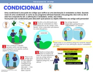 Você vai precisar de: um amigo
CONDICIONAIS
Uma condicional é uma parte do código que verifica se uma declaração é verdadeira ou falsa. Quando
você vê uma condicional, é como se seu programa estivesse fazendo uma pergunta: isto é sim ou isto é
não? Se a resposta for sim, a afirmação é verdadeira, senão, ela é falsa.
Você pode usar condicionais para descobrir qual pessoa ou objeto misterioso seu amigo está pensando!
Para começar o desafio,
escolha, junto com seu amigo,
uma categoria como planta, animal,
objeto ou uma pessoa.
3
2
Escolha uma afirmação que
pode ser verdadeira ou falsa
para perguntar ao seu amigo, para
ajudar você a descobrir que pessoa
ou coisa ele pensou.
EU SOU VIVO?
Seu amigo deverá
responder a pergunta com:
"VERDADEIRO" ou "FALSO".
Peça a seu
amigo que
escolha alguém
ou algo dessa
categoria que
você tentará
descobrir --- mas
ele não deve
dizer o que é!
1
Passe para a sua próxima pergunta somente depois
de descobrir se a sua afirmação atual é verdadeira
ou falsa.
4
Falso Verdadeiro
5 Repita as etapas 3 e
4 até no máximo 20
vezes. Se você adivinhar o
que seu amigo estava
pensando antes da
vigésima pergunta, você
vence!
"Nós escolhemos a categoria água".
"Sou uma coisa viva?"
"Eu posso boiar?"
"Verdadeiro.
"
"Falso."
"Eu sou um barcor?"
"Verdadeiro, você venceu."
Venci!
Adaptado de How to be a Coder
Kiki Prottsman
29
 