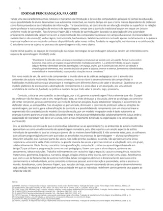 ENSINAR PROGRAMAÇÃO, PRA QUÊ?
Talvez uma das características mais notáveis e marcantes da introdução e do uso dos computadores pessoais no campo da educação,
seja a possibilidade do aluno desenvolver sua autonomia intelectual, ao mesmo tempo em que o torna menos dependente do professor
como fonte provedora e centralizadora de informação. Tal característica, ao contrário de ser alteração simples ou superficial na relação
aluno-professor e nas concepções de ensino e de aprendizagem, rompe com o currículo tradicional ao por em xeque um único e
uniforme modo de aprender. Para Seymour Papert,(1) o método de aprendizagem baseada na aprovação de uma autoridade
previamente estabelecida cai por terra com a implementação dos computadores pessoais no campo educacional. À precariedade do
modelo ibérico de ensino,(2) verborrágico, instrucionista, bacharelesco, beletrista e retórico centrado apenas no letramento e na palavra
impressa impõem-se um modo de conhecer disponibilizado pelas novas mídias, fundado na negociação, no interesse e na colaboração.
O estudante torna-se sujeito no processo de aprendizagem e não, mero objeto.
Diante de tal quadro, os espaços de incorporação das novas tecnologias de aprendizagem educativa devem ser entendidos como
espaços de aprendizagem híbrida(3) onde:
"O ambiente é visto não como um espaço monológico estruturado de acordo com um padrão formal e uma ordem
funcional, mas como um espaço no qual dimensões múltiplas coexistem, (...) ambiente híbrido no qual o espaço
adquire forma e identidade através das relações. Um espaço, enfim, que é construído não através da seleção e
simplificação de elementos, mas através da fusão de pares e opostos (interior e exterior, formalismo e flexibilidades,
materialidade e imaterialidade), o que produz situações ricas e complexas."
Um novo modo de ver, de sentir e de compreender o mundo abre-se às práticas pedagógicas com o advento dos
ambientes de autoria multimídia. Nestes novos universos, torna-se viável o desenvolvimento de competências e
habilidades multidisciplinares que atravessam e interagem com diferentes formas de saber e de pensar. Questiona-se um
modelo platônico de escola onde a abstração do conhecimento é o único ideal a ser alcançado, por uma atitude
aristotélica de conhecer, fundado na prática e na ideia de que todo saber é datado, logo, provisório.
Contudo, coloca-se uma questão: as tecnologias, por si só, garante a aprendizagem? Naturalmente que não. O papel
do professor não foi descartado e sim, resignificado: este, ao invés de buscar a discussão, abre-se ao diálogo; ao contrário
de tentar convencer, procura demonstrar; ao invés de demarcar posições, busca estabelecer relações e, ao contrário de
defender ideias, as compartilha. Tais situações se, por um lado, diminuem o controle do professor sobre as direções da
aprendizagem, por outro, gera a diversificação do currículo e a possibilidade do rompimento com um discurso linear e
segmentado tão característico do modelo clássico de escola, por um modelo integrador onde é dado autonomia as
crianças e jovens para testar suas ideias utilizando regras e estruturas preestabelecidas colaborativamente. Lócus onde a
capacidade de reproduzir não deve ser a única, nem a mais importante dimensão na organização e na construção do
currículo (4).
Ora, se aceitamos a premissa de que o ensino deve subordinar-se ao aprendizado (5), os ambientes de autoria multimídia
apresentam-se como uma ferramenta de aprendizagem inovadora, pois, dão suporte a um amplo aspecto de estilos
individuais de aprender no qual as crianças e jovens são os maiores beneficiários(6). E não somente estes, pois, os softwares
que utilizam programação fazem com que todos os envolvidos no processo de aprendizagem — alunos e professores—
procurem soluções que, na maior parte das vezes, não estão prontas ou dadas, ou ainda, não apresentam uma única
resposta ou uma única saída. Pelo contrário, na grande maioria das vezes, é preciso construir a solução do zero, em grupo,
colaborativamente. Desta forma, conceitos como gameficação, computação criativa ou aprendizagem baseada em
design(7) que utilizam a programação como recurso pedagógico, fazem com que o aluno depure, aprimore seu
pensamento, ideias e soluções. Trabalha indiretamente com raciocínio lógico-espacial, causa e consequência, raciocínio
matemático, geometria, linguística, narrativa, design, criação artística entre outros, sem se dar conta disso. Acreditamos
que, com o uso de ferramentas de autoria multimídia, talvez consigamos diminuir o distanciamento excessivo entre
conhecimento e individualidade, entre conteúdo e interesse pessoal, entre interação e passividade, entre a escola e o
mundo. Acreditamos, como Seymour Papert, que, nos dias de hoje, assumir o comando de seu próprio desenvolvimento
seja condição necessária e indispensável numa sociedade em que os indivíduos redefinem continuamente seus papeis ao
longo da vida (8).
NOTAS
[1]PAPERT, Seymour. A máquina das crianças: repensando a escola na era da informática. Tradução de Sandra Costa. Porto Alegre: Artes Médicas, 2008. p. 25.
[2] DEMO, Pedro. Educação Científica. B. Téc. Senac: a R. Educ. Prof. Rio de Janeiro, v.36, n.1, jan/abr. 2010. p. 16.
[3] CEPPI, Giulio; ZINI, Michele (Org.). Crianças, espaços, relações: como projetar ambientes para a educação infantil. Tradução: Patrícia Helena Freitag. Porto Alegre: Penso, 2013
[4] R. MAGISTÉRIO/ Secretaria Municipal d Educação. N.4 – São Paulo: SME/DOT, 2015. p.18.
[5] R. MAGISTÉRIO/ Secretaria Municipal d Educação. N.4 – São Paulo: SME/DOT, 2015. p.17.
[6] PAPERT, Seymour. A máquina das crianças: repensando a escola na era da informática. Tradução de Sandra Costa. Porto Alegre: Artes Médicas, 2008. p. 15.
[7] Computação Criativa: uma introdução ao pensamento computacional baseada no conceito de design.
Disponível em: http://scratched.gse.harvard.edu/content/1083
[8] PAPERT, Seymour. A máquina das crianças: repensando a escola na era da informática. Tradução de Sandra Costa. Porto Alegre: Artes Médicas, 2008. p. 35.
3
 