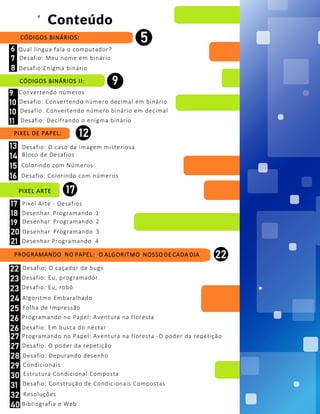 CÓDIGOS BINÁRIOS II:
Convertendo números
Pixel Arte - Desafios
PROGRAMANDO NO PAPEL: O ALGORITMO NOSSO DE CADA DIA
Conteúdo
CÓDIGOS BINÁRIOS:
Qual língua fala o computador?
PIXEL DE PAPEL:
Desafio: O caso da imagem misteriosa
Bloco de Desafios
PIXEL ARTE
4
Desafio: Meu nome em binário
Desafio:Enigma binário
Desafio: Convertendo número decimal em binário
Desafio: Convertendo número binário em decimal
Desafio: Decifrando o enigma binário
Colorindo com Números
Desafio: Colorindo com números
Desenhar Programando 2
Desenhar Programando 4
Desenhar Programando 1
Desenhar Programando 3
Desafio: Em busca do néctar
Resoluções
Programando no Papel: Aventura na floresta -O poder da repetição
Desafio: O caçador de bugs
Desafio: Eu, programador
Desafio: Eu, robô
Algoritmo Embaralhado
Programando no Papel: Aventura na floresta
Desafio: O poder da repetição
Desafio: Depurando desenho
Condicionais
Estrutura Condicional Composta
Desafio: Construção de Condicionais Compostas
Bibliografia e Web
Folha de Impressão
 