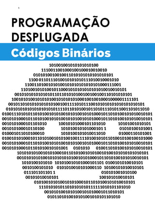 PROGRAMAÇÃO
DESPLUGADA
101001001010101010100
1110011001000100100010010010
0101010010010011010101010101010101
1100 0110111010010101010111010010001010
11001101001010100101010101010101000111001
110100101010010110001010101010101010010010101
00101010101010101101101010100100100100110101010101
100101010010101010010101010100010010010001000001111101
0010110101010101010100100111101011100101010101010101010101
0101010101010101010101111011010100101101011101011001101011010
0100111010101101010010101001010100101010001011010100101010010101
0010101000101101010010101001010100101010001011010100101010010101
0010101000101101010 10010101000101101010 10101001010101
001010100010110100 101010010101000101 1 01010100101001
010001011010100010 1010100101010011010 01000110101001
0100101010001011010100101010010011110100101011010010100100101000
0010101000101101010010101001010100101010001011010100101010010101
0010101000101101010010101001 0101010 010011010100101010010101
10101010100101010001011010100101010010100101010101010101
00101010101001010101010100101010001011010100101010010101
1010100101010 101010010101000101101 0100101010010101
0010100101010 0101010010101000110 10100101010010101
011101101101 1 010101001010100
00101010010101 100101010010101
0101001010100101010001011010100101010010101
111010101011010101010111111010101101010
0010101001010100101010001011010101
0101101010010101001010101101010
Códigos Binários
5
 
