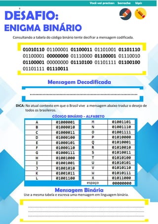 Você vai precisar: borracha lápis
Consultando a tabela do código binário tente decifrar a mensagem codificada.
DESAFIO:
ENIGMA BINÁRIO
DICA: No atual contexto em que o Brasil vive a mensagem abaixo traduz o desejo de
todos os brasileiros.
01010110 01100001 01100011 01101001 01101110
01100001 00000000 01110000 01100001 01110010
01100001 00000000 01110100 01101111 01100100
01101111 01110011
............................................................................
Mensagem Decodificada
Use a mesma tabela e escreva uma mensagem em linguagem binária.
Mensagem Binária
CÓDIGO BINÁRIO - ALFABETO
............................................................................................................................
............................................................................................................................
............................................................................................................................
8
 