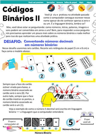 0
32
16
8
2
Você vai precisar: borracha tesoura folha de papel lápis régua
Códigos
Binários II
1
Mas, você deve estar se perguntando: como números, letras, palavras, imagens e
sons podem ser convertidos em zeros e uns? Bem, para responder a essa pergunta
nós precisamos aprender um pouco mais sobre os números binários e nada melhor
para isso do que realizarmos uma atividade prática.
Você já viu e praticou na atividade passada
como o computador consegue escrever nosso
nome apesar de ele conhecer apenas o zero e
ou um. É a linguagem binária, lembra-se?
DESAFIO: Convertendo números decimais
em números binários
Nesse desafio usaremos seis cartões. Recorte seis retângulos de papel (5 cm x 8 cm) e
faça como o modelo abaixo:
4
Sempre que a face do cartão
estiver virada para baixo, o
número binário associado ao
cartão será o zero (0). Por
outro lado, sempre que a face
do cartão mostrar os pontos, o
número binário associado ao
cartão será o um (1).
1
1
0
0
0
Veja o exemplo de como o número 5 decimal será escrito em linguagem
binária ꟷꟷ a linguagem que o computador entenderá:
1 1
0
0
Número Binário
5
Número Decimal
O que
você vê:
O que o
computador vê:
9
 