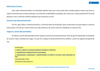 GUIA PARA ELABORAÇÃO DE TRABALHO DE CONCLUSÃO DE CURSO
Rede ITEGO
10
Referencial Teórico
Falar sobre referencial teórico na introdução significa dizer que o aluno deve fazer menção àqueles autores que foram o
suporte conceitual para o texto produzido. Isso empresta credibilidade à produção, pois indica que o texto produzido foi fruto de
pesquisa e tem a chancela científica daqueles que são peritos na área.
Estrutura de Desenvolvimento
Por fim, após indicar o referencial teórico, no final do texto da introdução, deve-se descrever em quais tópicos o tema foi
estruturado, a fim de que o leitor tenha uma visão preliminar de como o tema foi trabalhado no corpo do TCC.
Tópicos a serem Desenvolvidos
Os tópicos a serem desenvolvidos dizem respeito à estrutura de pensamento por meio da qual foi idealizado o tratamento
do assunto. Veja o exemplo que segue, no qual há o esboço do desenvolvimento do relatório, a partir da seguinte proposta de
TCC:
INTRODUÇÃO
1. BANDA: CONCEITO E DESENVOLVIMENTO HISTÓRICO E ARTÍSTICO
2. FUNDAMENTOS ADMINISTRATIVOS PARA BANDA
3. ORGANIZAÇÃO, ELABORAÇÃO E ADMINISTRAÇÃO DE PROJETO CULTURAL PARA GRAVAÇÃO DE
DVD
CONSIDERAÇÕES FINAIS
REFERÊNCIAS BIBLIOGRÁFICAS
 