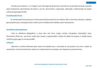 GUIA PARA ELABORAÇÃO DE TRABALHO DE CONCLUSÃO DE CURSO
Rede ITEGO
11
Perceba que os tópicos 1, 2 e 3 seguem uma linha lógica de pensamento, partindo da conceituação da banda, passando
pelos fundamentos administrativos da banda e, por fim, descrevendo a organização, elaboração e administração de projeto
cultural para gravação de DVD.
Considerações finais
As considerações finais pertencem à última parte do desenvolvimento do relatório. Nele o aluno deve relembrar o objetivo
geral proposto para a realização do TCC e indicar quais resultados foram obtidos a partir das pesquisas.
REFERÊNCIAS BIBLIOGRÁFICAS
Entre as referências bibliográficas, o aluno deve citar livros, artigos, revistas, monografias, dissertações, teses,
documentos oficiais etc., que foram usados para compor a argumentação e análise do objeto de pesquisa. A citação dessas
referências deve seguir as normas da ABNT.
APÊNDICE
Apresenta o material elaborado pelos autores do trabalho para a construção de sua pesquisa, tais como: modelo de
questionário, roteiro de entrevista etc. Apenas os modelos devem ser anexados, sem respostas ou preenchimentos.
 