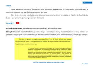 GUIA PARA ELABORAÇÃO DE TRABALHO DE CONCLUSÃO DE CURSO
Rede ITEGO
12
Com base na tipologia estratégica proposta por Miles e Snow (1978), foi realizada uma pesquisa
com o objetivo de avaliar o perfil estratégico dos gestores de empresas mineiras do setor industrial e
hospitalar, cujos resultados indicam que:
Em ambos os setores, o posicionamento estratégico das empresas revelou gestores bastante
prospectivos para estratégias que envolvem o posicionamento de seus produtos e/ou serviços
no mercado, a relação com os concorrentes e a capacidade de atendimento ao crescente nível
de exigência dos consumidores. Contudo, uma postura mais conservadora é a Tonica, quando as
mudanças estão relacionadas às estruturas e aos processos internos... Esses resultados são
especialmente interessantes se considerarmos que a efetividade foi avaliada na perspectiva dos
gestores, que revelaram surpreendente capacidade para perceber e apontar as fragilidades de
suas organizações (BERTUCCI, 2005, p. 21).
ANEXO
Dispõe elementos (entrevistas, formulários, fichas de alunos, organogramas etc.) que tenham contribuído para a
construção dos textos, mas que não foram produzidos pelo autor.
Além desses elementos ressaltados acima, devemos nos atentar também à formatação do Trabalho de Conclusão de
Curso, a qual apresenta algumas regras a serem observadas:
CITAÇÕES
a) Citação direta com até três linhas: segue no mesmo parágrafo, adicionando-se aspas.
b) Citação direta com mais de três linhas: quando a citação a ser realizada alcança mais de três linhas no texto, ela deve ser
posta em outro parágrafo e com uma formatação diferente: com recuo de 4 cm, fonte número 10 e espaço simples, por exemplo:
 