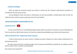 GUIA PARA ELABORAÇÃO DE TRABALHO DE CONCLUSÃO DE CURSO
Rede ITEGO
14
As Notas de Rodapé
Notas de rodapé são elementos textuais que auxiliam os leitores do TCC a obterem conhecimentos necessários ao
entendimento de certas partes do texto.
Aos que desejarem utilizar esse recurso, o Word possui um ícone que possibilita a inclusão dessas notas no texto. No
caderno de aulas, você tem o passo a passo para inseri-las em seu trabalho.
PASSOS ANTERIORES À COMPOSIÇÃO DO TCC
Escolha do Tema
O aluno, ao ver diante de si a possibilidade de explorar algum objeto de estudo de seu interesse, encontra dificuldades em
fazer o recorte de um determinado assunto, em virtude de uma gama de possibilidades que os diversos temas apresentam.
Diário de Bordo do TCC - Registrando todos os passos
O diário de bordo permite, de maneira concreta, a mediação de processos reflexivos (na e sobre a ação) no planejamento e no
desenvolvimento doTCC.
No caderno você encontrará o endereço de alguns sites de pesquisa que facilitarão a produção do seu trabalho, portanto
baixe-o, acesse o fórum e socialize seus aprendizados.
Bons estudos e até a etapa final!
 