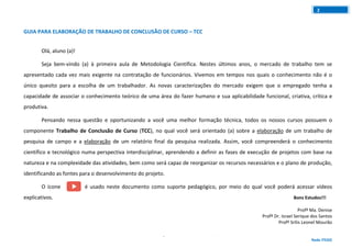 GUIA PARA ELABORAÇÃO DE TRABALHO DE CONCLUSÃO DE CURSO
Rede ITEGO
2
GUIA PARA ELABORAÇÃO DE TRABALHO DE CONCLUSÃO DE CURSO – TCC
Olá, aluno (a)!
Seja bem-vindo (a) à primeira aula de Metodologia Científica. Nestes últimos anos, o mercado de trabalho tem se
apresentado cada vez mais exigente na contratação de funcionários. Vivemos em tempos nos quais o conhecimento não é o
único quesito para a escolha de um trabalhador. As novas caracterizações do mercado exigem que o empregado tenha a
capacidade de associar o conhecimento teórico de uma área do fazer humano e sua aplicabilidade funcional, criativa, crítica e
produtiva.
Pensando nessa questão e oportunizando a você uma melhor formação técnica, todos os nossos cursos possuem o
componente Trabalho de Conclusão de Curso (TCC), no qual você será orientado (a) sobre a elaboração de um trabalho de
pesquisa de campo e a elaboração de um relatório final da pesquisa realizada. Assim, você compreenderá o conhecimento
científico e tecnológico numa perspectiva interdisciplinar, aprendendo a definir as fases de execução de projetos com base na
natureza e na complexidade das atividades, bem como será capaz de reorganizar os recursos necessários e o plano de produção,
identificando as fontes para o desenvolvimento do projeto.
O ícone é usado neste documento como suporte pedagógico, por meio do qual você poderá acessar vídeos
explicativos. Bons Estudos!!!
Profª Ma. Denise
Profº Dr. Israel Serique dos Santos
Profº Srilis Leonel Mourão
 