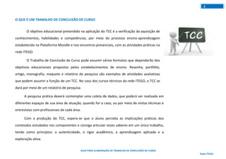 GUIA PARA ELABORAÇÃO DE TRABALHO DE CONCLUSÃO DE CURSO
Rede ITEGO
3
O QUE É UM TRABALHO DE CONCLUSÃO DE CURSO
O objetivo educacional pretendido na aplicação do TCC é a verificação da aquisição de
conhecimentos, habilidades e competências, por meio do processo ensino-aprendizagem
estabelecido na Plataforma Moodle e nos encontros presenciais, com as atividades práticas na
rede ITEGO.
O Trabalho de Conclusão de Curso pode assumir vários formatos que dependerão dos
objetivos educacionais propostos pelos estabelecimentos de ensino. Resenha, portfólio,
artigo, monografia, maquete e relatório de pesquisa são exemplos de atividades avaliativas
que podem assumir a função de um TCC. No caso dos cursos técnicos da rede ITEGO, o TCC se
dará por meio de um relatório de pesquisa.
A pesquisa prática deverá contemplar uma coleta de dados, que poderá ser realizada em
diferentes espaços de sua área de atuação, quando for o caso, ou por meio de visitas técnicas e
entrevistas com profissionais de cada área.
Com a produção do TCC, espera-se que o aluno perceba as implicações práticas dos
conteúdos estudados nos componentes e consiga articular esses saberes em um único trabalho,
tendo como princípios: a autenticidade, o rigor acadêmico, a aprendizagem aplicada e a
exploração ativa.
 