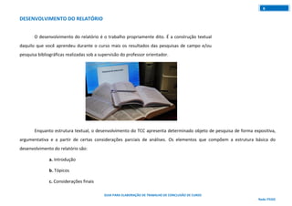 GUIA PARA ELABORAÇÃO DE TRABALHO DE CONCLUSÃO DE CURSO
Rede ITEGO
6
DESENVOLVIMENTO DO RELATÓRIO
O desenvolvimento do relatório é o trabalho propriamente dito. É a construção textual
daquilo que você aprendeu durante o curso mais os resultados das pesquisas de campo e/ou
pesquisa bibliográficas realizadas sob a supervisão do professor orientador.
Enquanto estrutura textual, o desenvolvimento do TCC apresenta determinado objeto de pesquisa de forma expositiva,
argumentativa e a partir de certas considerações parciais de análises. Os elementos que compõem a estrutura básica do
desenvolvimento do relatório são:
a. Introdução
b. Tópicos
c. Considerações finais
 