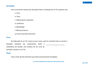 GUIA PARA ELABORAÇÃO DE TRABALHO DE CONCLUSÃO DE CURSO
Rede ITEGO
7
Introdução
Entre os elementos textuais que não podem faltar à introdução de um TCC, podemos citar:
a. Tema
b. Título
c. Objetivo geral e específicos
d. Justificativa
e. Metodologia
f. Referencial teórico
g. Estrutura de desenvolvimento
Tema
Na elaboração de um TCC, espera-se que o aluno, após ter realizado todos os estudos e
atividades avaliativas dos componentes, tenha a competência de escolher uma temática de seu
curso de formação e produzir o seu TCC.
Título
Tema e título são dois elementos que estão necessariamente interligados.
 