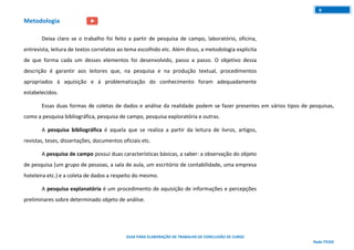 GUIA PARA ELABORAÇÃO DE TRABALHO DE CONCLUSÃO DE CURSO
Rede ITEGO
9
Metodologia
Deixa claro se o trabalho foi feito a partir de pesquisa de campo, laboratório, oficina,
entrevista, leitura de textos correlatos ao tema escolhido etc. Além disso, a metodologia explicita
de que forma cada um desses elementos foi desenvolvido, passo a passo. O objetivo dessa
descrição é garantir aos leitores que, na pesquisa e na produção textual, procedimentos
apropriados à aquisição e à problematização do conhecimento foram adequadamente
estabelecidos.
Essas duas formas de coletas de dados e análise da realidade podem se fazer presentes em vários tipos de pesquisas,
como a pesquisa bibliográfica, pesquisa de campo, pesquisa exploratória e outras.
A pesquisa bibliográfica é aquela que se realiza a partir da leitura de livros, artigos,
revistas, teses, dissertações, documentos oficiais etc.
A pesquisa de campo possui duas características básicas, a saber: a observação do objeto
de pesquisa (um grupo de pessoas, a sala de aula, um escritório de contabilidade, uma empresa
hoteleira etc.) e a coleta de dados a respeito do mesmo.
A pesquisa explanatória é um procedimento de aquisição de informações e percepções
preliminares sobre determinado objeto de análise.
 