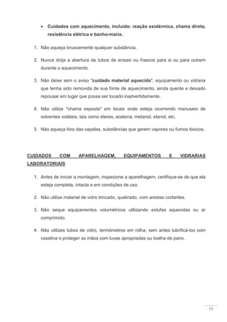 10
• Cuidados com aquecimento, incluído: reação exotérmica, chama direta,
resistência elétrica e banho-maria.
1. Não aqueça bruscamente qualquer substância.
2. Nunca dirija a abertura de tubos de ensaio ou frascos para si ou para outrem
durante o aquecimento.
3. Não deixe sem o aviso "cuidado material aquecido", equipamento ou vidraria
que tenha sido removida de sua fonte de aquecimento, ainda quente e deixado
repousar em lugar que possa ser tocado inadvertidamente.
4. Não utilize "chama exposta" em locais onde esteja ocorrendo manuseio de
solventes voláteis, tais como éteres, acetona, metanol, etanol, etc.
5. Não aqueça fora das capelas, substâncias que gerem vapores ou fumos tóxicos.
CUIDADOS COM APARELHAGEM, EQUIPAMENTOS E VIDRARIAS
LABORATORIAIS
1. Antes de iniciar a montagem, inspecione a aparelhagem, certifique-se de que ela
esteja completa, intacta e em condições de uso.
2. Não utilize material de vidro trincado, quebrado, com arestas cortantes.
3. Não seque equipamentos volumétricos utilizando estufas aquecidas ou ar
comprimido.
4. Não utilizes tubos de vidro, termômetros em rolha, sem antes lubrificá-los com
vaselina e proteger as mãos com luvas apropriadas ou toalha de pano.
 