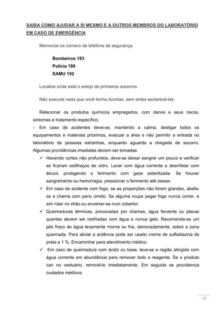 11
SAIBA COMO AJUDAR A SI MESMO E A OUTROS MEMBROS DO LABORATÓRIO
EM CASO DE EMERGÊNCIA
Memorize os número de telefone de segurança.
Bombeiros 193
Polícia 190
SAMU 192
Localize onde está o estojo de primeiros socorros
Não execute nada que você tenha dúvidas, sem antes esclarecê-las.
Relacionar os produtos químicos empregados, com danos e seus riscos,
sintomas e tratamento específico.
- Em caso de acidentes deve-se, mantendo a calma, desligar todos os
equipamentos e materiais próximos, evacuar a área e não permitir a entrada no
laboratório de pessoas estranhas, enquanto aguarda a chegada de socorro.
Algumas providências imediatas devem ser tomadas:
Havendo cortes não profundos, deve-se deixar sangrar um pouco e verificar
se ficaram estilhaços de vidro. Lavar com água corrente e desinfetar com
álcool, protegendo o ferimento com gaze esterilizada. Se houver
sangramento ou hemorragia, pressionar o ferimento até cessar.
Em caso de acidente com fogo, se as proporções não forem grandes, abafa-
se a chama com pano úmido. Se alguma roupa pegar fogo nunca correr, e
sim rolar no chão ou envolver-se num cobertor.
Queimaduras térmicas, provocadas por chamas, água fervente ou placas
quentes devem ser resfriadas com água e nunca gelo. Recomenda-se um
jato fraco de água levemente morna ou fria, demoradamente, sobre a zona
queimada. Para aliviar a ardência pode ser usado creme de sulfadiazina de
prata a 1 %. Encaminhar para atendimento médico.
Em caso de queimadura com ácido ou base, lava-se a região atingida com
água corrente em abundância para remover todo o reagente. Se o produto
cair no vestuário, removê-lo imediatamente. Em seguida se providencia
cuidados médicos.
 