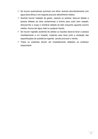 12
Se houver queimaduras químicas nos olhos, lavá-los abundantemente com
água (lava-olhos) e em seguida procurar atendimento médico.
Quando houver inalação de gases, vapores ou poeiras, deve-se afastar a
pessoa afetada da área contaminada e levá-la para outro bem arejado,
afrouxar-lhe a roupa e mantê-la deitada de lado enquanto aguarda socorro
médico. Nunca dar água, leite ou qualquer líquido.
Se houver ingestão acidental de sólidos ou líquidos deve-se levar a pessoa
imediatamente a um hospital, cuidando para levar junto a anotação das
especificações da substância ingerida. Jamais provocar o vômito.
Todos os acidentes devem ser imediatamente relatados ao professor
responsável.
 