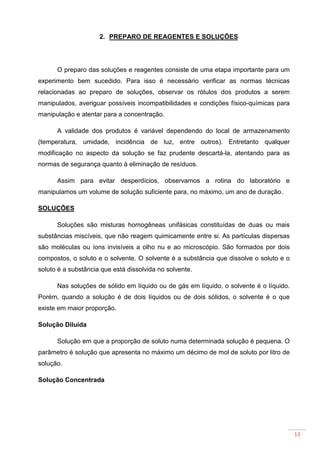 13
2. PREPARO DE REAGENTES E SOLUÇÕES
O preparo das soluções e reagentes consiste de uma etapa importante para um
experimento bem sucedido. Para isso é necessário verificar as normas técnicas
relacionadas ao preparo de soluções, observar os rótulos dos produtos a serem
manipulados, averiguar possíveis incompatibilidades e condições físico-químicas para
manipulação e atentar para a concentração.
A validade dos produtos é variável dependendo do local de armazenamento
(temperatura, umidade, incidência de luz, entre outros). Entretanto qualquer
modificação no aspecto da solução se faz prudente descartá-la, atentando para as
normas de segurança quanto à eliminação de resíduos.
Assim para evitar desperdícios, observamos a rotina do laboratório e
manipulamos um volume de solução suficiente para, no máximo, um ano de duração.
SOLUÇÕES
Soluções são misturas homogêneas unifásicas constituídas de duas ou mais
substâncias miscíveis, que não reagem quimicamente entre si. As partículas dispersas
são moléculas ou íons invisíveis a olho nu e ao microscópio. São formados por dois
compostos, o soluto e o solvente. O solvente é a substância que dissolve o soluto e o
soluto é a substância que está dissolvida no solvente.
Nas soluções de sólido em líquido ou de gás em líquido, o solvente é o líquido.
Porém, quando a solução é de dois líquidos ou de dois sólidos, o solvente é o que
existe em maior proporção.
Solução Diluída
Solução em que a proporção de soluto numa determinada solução é pequena. O
parâmetro é solução que apresenta no máximo um décimo de mol de soluto por litro de
solução.
Solução Concentrada
 
