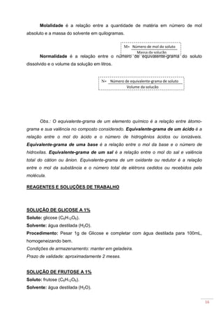 16
Molalidade é a relação entre a quantidade de matéria em número de mol
absoluto e a massa do solvente em quilogramas.
Normalidade é a relação entre o número de equivalente-grama do soluto
dissolvido e o volume da solução em litros.
Obs.: O equivalente-grama de um elemento químico é a relação entre átomo-
grama e sua valência no composto considerado. Equivalente-grama de um ácido é a
relação entre o mol do ácido e o número de hidrogênios ácidos ou ionizáveis.
Equivalente-grama de uma base é a relação entre o mol da base e o número de
hidroxilas. Equivalente-grama de um sal é a relação entre o mol do sal e valência
total do cátion ou ânion. Equivalente-grama de um oxidante ou redutor é a relação
entre o mol da substância e o número total de elétrons cedidos ou recebidos pela
molécula.
REAGENTES E SOLUÇÕES DE TRABALHO
SOLUÇÃO DE GLICOSE A 1%
Soluto: glicose (C6H12O6).
Solvente: água destilada (H2O).
Procedimento: Pesar 1g de Glicose e completar com água destilada para 100mL,
homogeneizando bem.
Condições de armazenamento: manter em geladeira.
Prazo de validade: aproximadamente 2 meses.
SOLUÇÃO DE FRUTOSE A 1%
Soluto: frutose (C6H12O6).
Solvente: água destilada (H2O).
M= Número de mol do soluto
Massa da solução
N= Número de equivalente-grama de soluto
Volume da solução
 