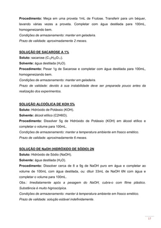 17
Procedimento: Meça em uma proveta 1mL de Frutose. Transferir para um béquer,
lavando várias vezes a proveta. Completar com água destilada para 100mL,
homogeneizando bem.
Condições de armazenamento: manter em geladeira.
Prazo de validade: aproximadamente 2 meses.
SOLUÇÃO DE SACAROSE A 1%
Soluto: sacarose (C12H22O11).
Solvente: água destilada (H2O).
Procedimento: Pesar 1g de Sacarose e completar com água destilada para 100mL,
homogeneizando bem.
Condições de armazenamento: manter em geladeira.
Prazo de validade: devido à sua instabilidade deve ser preparada pouco antes da
realização dos experimentos.
SOLUÇÃO ALCOÓLICA DE KOH 5%
Soluto: Hidróxido de Potássio (KOH).
Solvente: álcool etílico (C2H6O).
Procedimento: Dissolver 5g de Hidróxido de Potássio (KOH) em álcool etílico e
completar o volume para 100mL.
Condições de armazenamento: manter a temperatura ambiente em frasco emético.
Prazo de validade: aproximadamente 6 meses.
SOLUÇÃO DE NaOH (HIDRÓXIDO DE SÓDIO) 2N
Soluto: Hidróxido de Sódio (NaOH).
Solvente: água destilada (H2O).
Procedimento: Dissolver cerca de 8 a 9g de NaOH puro em água e completar ao
volume de 100mL com água destilada, ou: diluir 33mL de NaOH 6N com água e
completar o volume para 100mL.
Obs.: Imediatamente após a pesagem do NaOH, cubra-o com filme plástico.
Substância é muito higroscópica.
Condições de armazenamento: manter à temperatura ambiente em frasco emético.
Prazo de validade: solução estável indefinidamente.
 