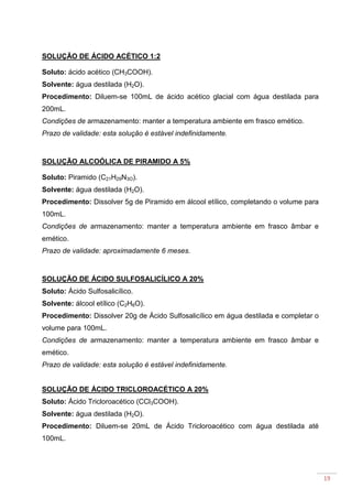 19
SOLUÇÃO DE ÁCIDO ACÉTICO 1:2
Soluto: ácido acético (CH3COOH).
Solvente: água destilada (H2O).
Procedimento: Diluem-se 100mL de ácido acético glacial com água destilada para
200mL.
Condições de armazenamento: manter a temperatura ambiente em frasco emético.
Prazo de validade: esta solução é estável indefinidamente.
SOLUÇÃO ALCOÓLICA DE PIRAMIDO A 5%
Soluto: Piramido (C21H29N3O).
Solvente: água destilada (H2O).
Procedimento: Dissolver 5g de Piramido em álcool etílico, completando o volume para
100mL.
Condições de armazenamento: manter a temperatura ambiente em frasco âmbar e
emético.
Prazo de validade: aproximadamente 6 meses.
SOLUÇÃO DE ÁCIDO SULFOSALICÍLICO A 20%
Soluto: Ácido Sulfosalicílico.
Solvente: álcool etílico (C2H6O).
Procedimento: Dissolver 20g de Ácido Sulfosalicílico em água destilada e completar o
volume para 100mL.
Condições de armazenamento: manter a temperatura ambiente em frasco âmbar e
emético.
Prazo de validade: esta solução é estável indefinidamente.
SOLUÇÃO DE ÁCIDO TRICLOROACÉTICO A 20%
Soluto: Ácido Tricloroacético (CCl3COOH).
Solvente: água destilada (H2O).
Procedimento: Diluem-se 20mL de Ácido Tricloroacético com água destilada até
100mL.
 