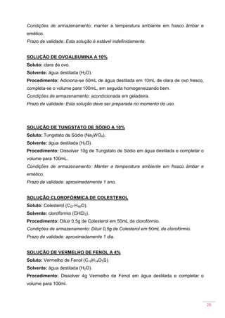 20
Condições de armazenamento: manter a temperatura ambiente em frasco âmbar e
emético.
Prazo de validade: Esta solução é estável indefinidamente.
SOLUÇÃO DE OVOALBUMINA A 10%
Soluto: clara de ovo.
Solvente: água destilada (H2O).
Procedimento: Adiciona-se 50mL de água destilada em 10mL de clara de ovo fresco,
completa-se o volume para 100mL, em seguida homogeneizando bem.
Condições de armazenamento: acondicionada em geladeira.
Prazo de validade: Esta solução deve ser preparada no momento do uso.
SOLUÇÃO DE TUNGSTATO DE SÓDIO A 10%
Soluto: Tungstato de Sódio (Na2WO4).
Solvente: água destilada (H2O).
Procedimento: Dissolver 10g de Tungstato de Sódio em água destilada e completar o
volume para 100mL.
Condições de armazenamento: Manter a temperatura ambiente em frasco âmbar e
emético.
Prazo de validade: aproximadamente 1 ano.
SOLUÇÃO CLOROFÓRMICA DE COLESTEROL
Soluto: Colesterol (C27 H46O).
Solvente: clorofórmio (CHCl3).
Procedimento: Diluir 0,5g de Colesterol em 50mL de clorofórmio.
Condições de armazenamento: Diluir 0,5g de Colesterol em 50mL de clorofórmio.
Prazo de validade: aproximadamente 1 dia.
SOLUÇÃO DE VERMELHO DE FENOL A 4%
Soluto: Vermelho de Fenol (C19H14O5S).
Solvente: água destilada (H2O).
Procedimento: Dissolver 4g Vermelho de Fenol em água destilada e completar o
volume para 100ml.
 
