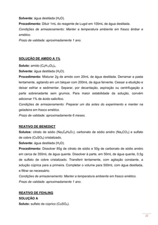 22
Solvente: água destilada (H2O).
Procedimento: Diluir 1mL do reagente de Lugol em 100mL de água destilada.
Condições de armazenamento: Manter a temperatura ambiente em frasco âmbar e
emético.
Prazo de validade: aproximadamente 1 ano.
SOLUÇÃO DE AMIDO A 1%
Soluto: amido (C6H10O5)n.
Solvente: água destilada (H2O).
Procedimento: Misturar 2g de amido com 20mL de água destilada. Derramar a pasta
lentamente, agitando em um béquer com 200mL de água fervente. Cessar a ebulição e
deixar esfriar e sedimentar. Separar, por decantação, aspiração ou centrifugação a
parte sobrenadante sem grumos. Para maior estabilidade da solução, convém
adicionar 1% de ácido salicílico.
Condições de armazenamento: Preparar um dia antes do experimento e manter na
geladeira em frasco emético.
Prazo de validade: aproximadamente 6 meses.
REATIVO DE BENEDICT
Solutos: citrato de sódio (Na3C6H5O7), carbonato de sódio anidro (Na2CO3) e sulfato
de cobre (CuSO4) cristalizado.
Solvente: água destilada (H2O).
Procedimento: Dissolver 85g de citrato de sódio e 50g de carbonato de sódio anidro
em cerca de 350mL de água quente. Dissolver à parte, em 50mL de água quente, 0,5g
de sulfato de cobre cristalizado. Transferir lentamente, com agitação constante, a
solução cúprica para a primeira. Completar o volume para 500mL com água destilada,
e filtrar se necessário.
Condições de armazenamento: Manter a temperatura ambiente em frasco emético.
Prazo de validade: aproximadamente 1 ano.
REATIVO DE FEHLING
SOLUÇÃO A
Soluto: sulfato de cúprico (CuSO4).
 