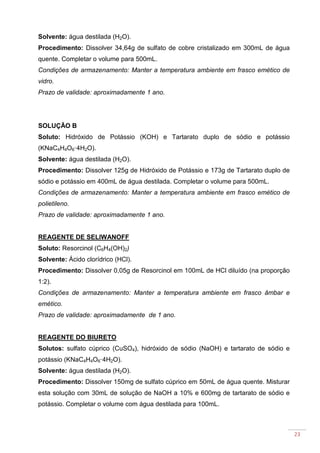23
Solvente: água destilada (H2O).
Procedimento: Dissolver 34,64g de sulfato de cobre cristalizado em 300mL de água
quente. Completar o volume para 500mL.
Condições de armazenamento: Manter a temperatura ambiente em frasco emético de
vidro.
Prazo de validade: aproximadamente 1 ano.
SOLUÇÃO B
Soluto: Hidróxido de Potássio (KOH) e Tartarato duplo de sódio e potássio
(KNaC4H4O6·4H2O).
Solvente: água destilada (H2O).
Procedimento: Dissolver 125g de Hidróxido de Potássio e 173g de Tartarato duplo de
sódio e potássio em 400mL de água destilada. Completar o volume para 500mL.
Condições de armazenamento: Manter a temperatura ambiente em frasco emético de
polietileno.
Prazo de validade: aproximadamente 1 ano.
REAGENTE DE SELIWANOFF
Soluto: Resorcinol (C6H4(OH)2)
Solvente: Ácido clorídrico (HCl).
Procedimento: Dissolver 0,05g de Resorcinol em 100mL de HCl diluído (na proporção
1:2).
Condições de armazenamento: Manter a temperatura ambiente em frasco âmbar e
emético.
Prazo de validade: aproximadamente de 1 ano.
REAGENTE DO BIURETO
Solutos: sulfato cúprico (CuSO4), hidróxido de sódio (NaOH) e tartarato de sódio e
potássio (KNaC4H4O6·4H2O).
Solvente: água destilada (H2O).
Procedimento: Dissolver 150mg de sulfato cúprico em 50mL de água quente. Misturar
esta solução com 30mL de solução de NaOH a 10% e 600mg de tartarato de sódio e
potássio. Completar o volume com água destilada para 100mL.
 