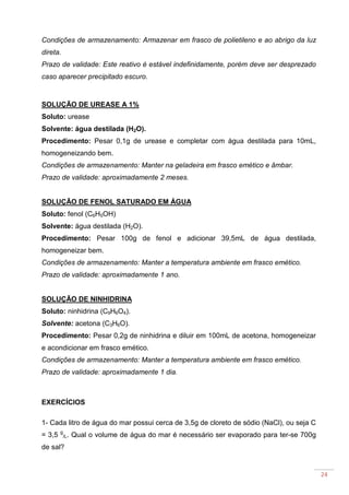 24
Condições de armazenamento: Armazenar em frasco de polietileno e ao abrigo da luz
direta.
Prazo de validade: Este reativo é estável indefinidamente, porém deve ser desprezado
caso aparecer precipitado escuro.
SOLUÇÃO DE UREASE A 1%
Soluto: urease
Solvente: água destilada (H2O).
Procedimento: Pesar 0,1g de urease e completar com água destilada para 10mL,
homogeneizando bem.
Condições de armazenamento: Manter na geladeira em frasco emético e âmbar.
Prazo de validade: aproximadamente 2 meses.
SOLUÇÃO DE FENOL SATURADO EM ÁGUA
Soluto: fenol (C6H5OH)
Solvente: água destilada (H2O).
Procedimento: Pesar 100g de fenol e adicionar 39,5mL de água destilada,
homogeneizar bem.
Condições de armazenamento: Manter a temperatura ambiente em frasco emético.
Prazo de validade: aproximadamente 1 ano.
SOLUÇÃO DE NINHIDRINA
Soluto: ninhidrina (C9H6O4).
Solvente: acetona (C3H6O).
Procedimento: Pesar 0,2g de ninhidrina e diluir em 100mL de acetona, homogeneizar
e acondicionar em frasco emético.
Condições de armazenamento: Manter a temperatura ambiente em frasco emético.
Prazo de validade: aproximadamente 1 dia.
EXERCÍCIOS
1- Cada litro de água do mar possui cerca de 3,5g de cloreto de sódio (NaCl), ou seja C
= 3,5 g
/L. Qual o volume de água do mar é necessário ser evaporado para ter-se 700g
de sal?
 