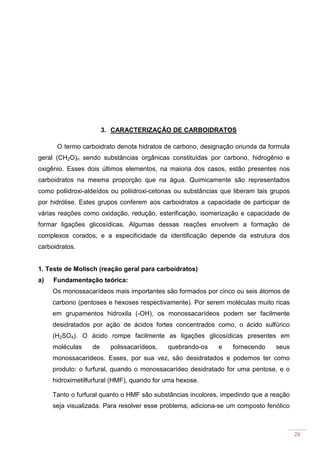 26
3. CARACTERIZAÇÃO DE CARBOIDRATOS
O termo carboidrato denota hidratos de carbono, designação oriunda da formula
geral (CH2O)n sendo substâncias orgânicas constituídas por carbono, hidrogênio e
oxigênio. Esses dois últimos elementos, na maioria dos casos, estão presentes nos
carboidratos na mesma proporção que na água. Quimicamente são representados
como poliidroxi-aldeídos ou poliidroxi-cetonas ou substâncias que liberam tais grupos
por hidrólise. Estes grupos conferem aos carboidratos a capacidade de participar de
várias reações como oxidação, redução, esterificação, isomerização e capacidade de
formar ligações glicosídicas. Algumas dessas reações envolvem a formação de
complexos corados, e a especificidade da identificação depende da estrutura dos
carboidratos.
1. Teste de Molisch (reação geral para carboidratos)
a) Fundamentação teórica:
Os monossacarídeos mais importantes são formados por cinco ou seis átomos de
carbono (pentoses e hexoses respectivamente). Por serem moléculas muito ricas
em grupamentos hidroxila (-OH), os monossacarídeos podem ser facilmente
desidratados por ação de ácidos fortes concentrados como, o ácido sulfúrico
(H2SO4). O ácido rompe facilmente as ligações glicosídicas presentes em
moléculas de polissacarídeos, quebrando-os e fornecendo seus
monossacarídeos. Esses, por sua vez, são desidratados e podemos ter como
produto: o furfural, quando o monossacarídeo desidratado for uma pentose, e o
hidroximetilfurfural (HMF), quando for uma hexose.
Tanto o furfural quanto o HMF são substâncias incolores, impedindo que a reação
seja visualizada. Para resolver esse problema, adiciona-se um composto fenólico
 