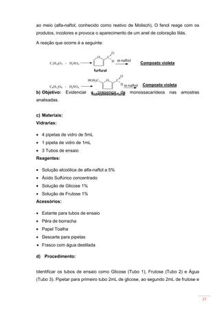 27
ao meio (alfa-naftol, conhecido como reativo de Molisch). O fenol reage com os
produtos, incolores e provoca o aparecimento de um anel de coloração lilás.
A reação que ocorre é a seguinte:
b) Objetivo: Evidenciar a presença de monossacarídeos nas amostras
analisadas.
c) Materiais:
Vidrarias:
• 4 pipetas de vidro de 5mL
• 1 pipeta de vidro de 1mL
• 3 Tubos de ensaio
Reagentes:
• Solução alcoólica de alfa-naftol a 5%
• Ácido Sulfúrico concentrado
• Solução de Glicose 1%
• Solução de Frutose 1%
Acessórios:
• Estante para tubos de ensaio
• Pêra de borracha
• Papel Toalha
• Descarte para pipetas
• Frasco com água destilada
d) Procedimento:
Identificar os tubos de ensaio como Glicose (Tubo 1), Frutose (Tubo 2) e Água
(Tubo 3). Pipetar para primeiro tubo 2mL de glicose, ao segundo 2mL de frutose e
+ H2SO4
O C
O
H
C5H10O5
+ H2SO4
O C
O
H
HOH2C
C6H12O6
α-naftol
α-naftol
Composto violeta
furfural
hidroximetilfurfural
Composto violeta
 