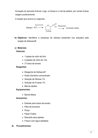 29
formação do derivado furfural. Logo, a frutose e o mel de abelha, por conter frutose
reagem positivamente.
A reação que ocorre é a seguinte :
b) Objetivos: Identificar a presença de cetoses presentes nas soluções pela
reação de Seliwanoff.
c) Materiais:
Vidrarias:
• 1 pipeta de vidro de 5mL
• 4 pipetas de vidro de 1mL
• 3 Tubos de ensaio
Reagentes:
• Reagente de Seliwanoff
• Ácido Clorídrico concentrado
• Solução de Glicose 1%
• Solução de Frutose 1%
• Mel de abelha
Equipamentos:
• Banho-Maria
Acessórios:
• Estante para tubos de ensaio
• Pêra de borracha
• Pinça
• Papel Toalha
• Descarte para pipetas
• Frasco com água destilada
d) Procedimentos:
HCl
O C
O
HCetose +
Resorcinol
Aquecimento
Composto violeta
Furfural
 