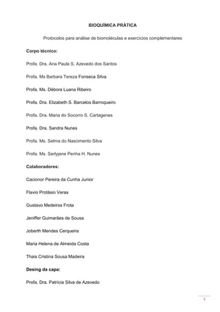 3
BIOQUÍMICA PRÁTICA
Protocolos para análise de biomoléculas e exercícios complementares
Corpo técnico:
Profa. Dra. Ana Paula S. Azevedo dos Santos
Profa. Ms Barbara Tereza Fonseca Silva
Profa. Ms. Débora Luana Ribeiro
Profa. Dra. Elizabeth S. Barcelos Barroqueiro
Profa. Dra. Maria do Socorro S. Cartagenes
Profa. Dra. Sandra Nunes
Profa. Ms. Selma do Nascimento Silva
Profa. Ms. Serlyjane Penha H. Nunes
Colaboradores:
Cacionor Pereira da Cunha Junior
Flavio Protásio Veras
Gustavo Medeiros Frota
Jeniffer Guimarães de Sousa
Joberth Mendes Cerqueira
Maria Helena de Almeida Costa
Thais Cristina Sousa Madeira
Desing da capa:
Profa. Dra. Patrícia Silva de Azevedo
 